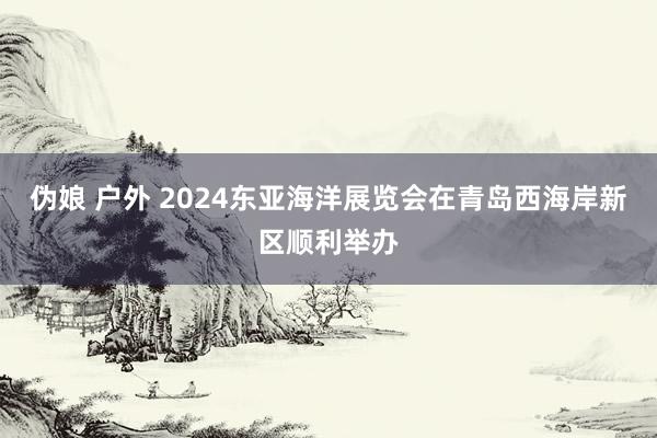 伪娘 户外 2024东亚海洋展览会在青岛西海岸新区顺利举办