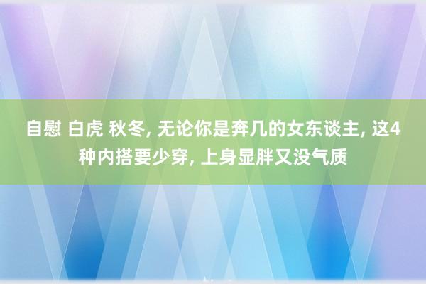 自慰 白虎 秋冬, 无论你是奔几的女东谈主, 这4种内搭要少穿, 上身显胖又没气质