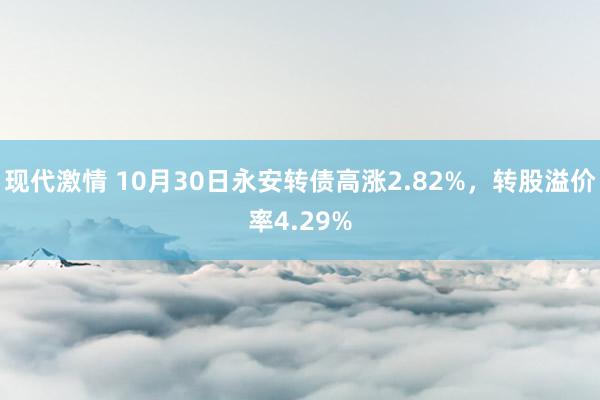 现代激情 10月30日永安转债高涨2.82%，转股溢价率4.29%