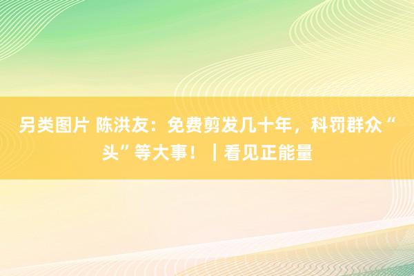 另类图片 陈洪友：免费剪发几十年，科罚群众“头”等大事！｜看见正能量