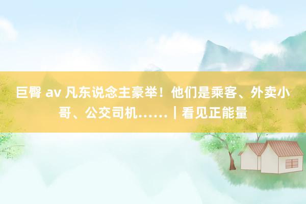 巨臀 av 凡东说念主豪举！他们是乘客、外卖小哥、公交司机……｜看见正能量