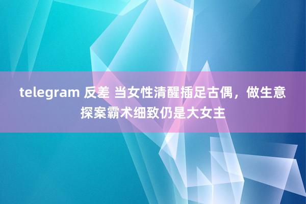 telegram 反差 当女性清醒插足古偶，做生意探案霸术细致仍是大女主