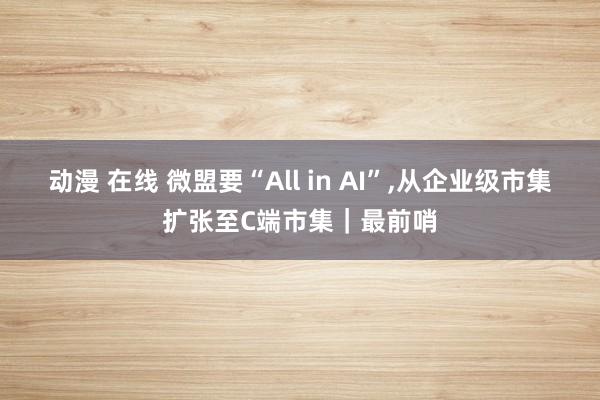 动漫 在线 微盟要“All in AI”，从企业级市集扩张至C端市集｜最前哨