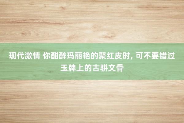 现代激情 你酣醉玛丽艳的聚红皮时， 可不要错过玉牌上的古骈文骨