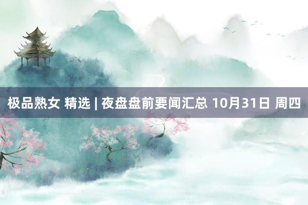 极品熟女 精选 | 夜盘盘前要闻汇总 10月31日 周四