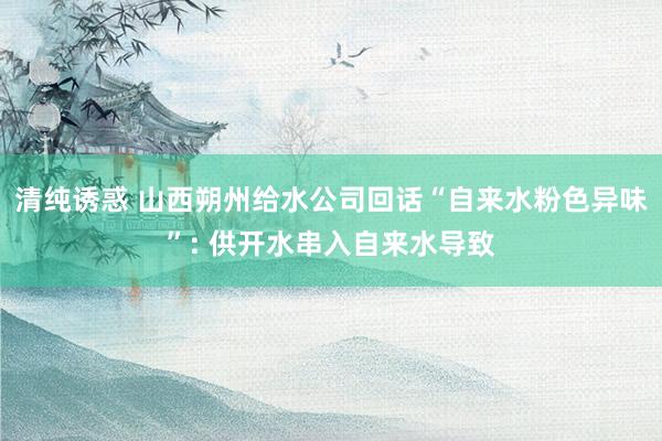 清纯诱惑 山西朔州给水公司回话“自来水粉色异味”: 供开水串入自来水导致