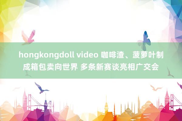 hongkongdoll video 咖啡渣、菠萝叶制成箱包卖向世界 多条新赛谈亮相广交会