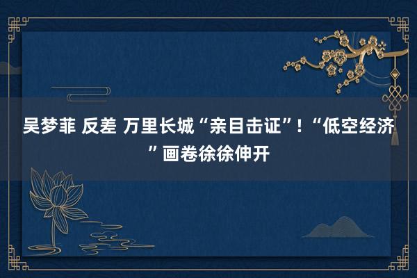 吴梦菲 反差 万里长城“亲目击证”! “低空经济”画卷徐徐伸开