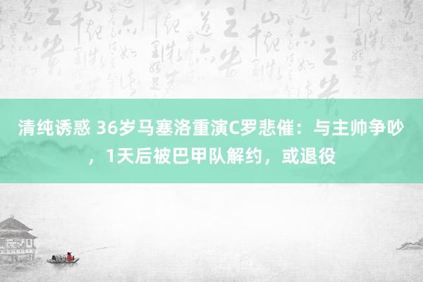 清纯诱惑 36岁马塞洛重演C罗悲催：与主帅争吵，1天后被巴甲队解约，或退役