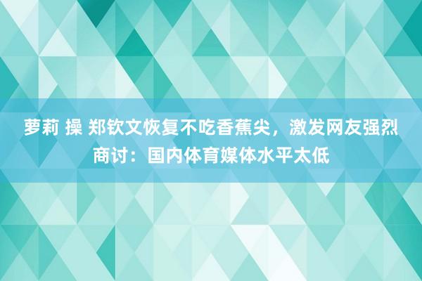 萝莉 操 郑钦文恢复不吃香蕉尖，激发网友强烈商讨：国内体育媒体水平太低