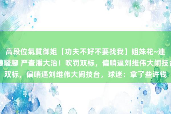 高段位氣質御姐【功夫不好不要找我】姐妹花~連體絲襪~大奶晃動~絲襪騷腳 严查潘大治！吹罚双标，偏哨逼刘维伟大闹技台，球迷：拿了些许钱