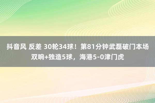 抖音风 反差 30轮34球！第81分钟武磊破门本场双响+独造5球，海港5-0津门虎