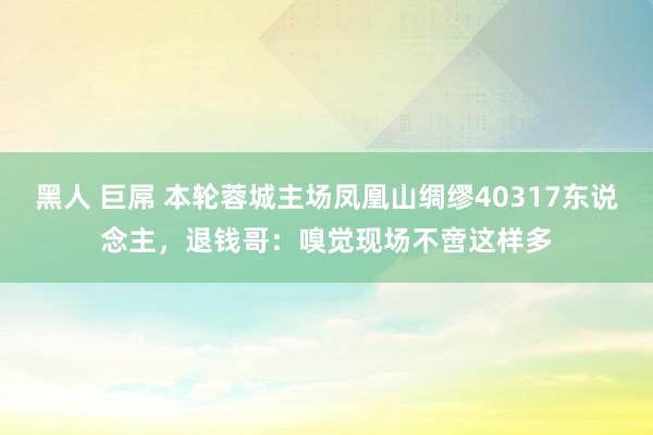 黑人 巨屌 本轮蓉城主场凤凰山绸缪40317东说念主，退钱哥：嗅觉现场不啻这样多