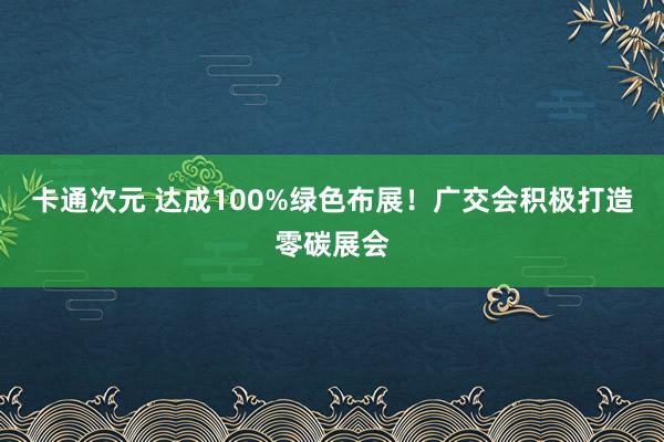 卡通次元 达成100%绿色布展！广交会积极打造零碳展会