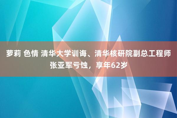 萝莉 色情 清华大学训诲、清华核研院副总工程师张亚军亏蚀，享年62岁