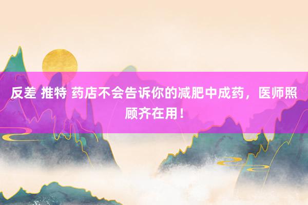 反差 推特 药店不会告诉你的减肥中成药，医师照顾齐在用！