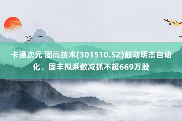 卡通次元 固高技术(301510.SZ)鼓动明杰自动化、固丰拟系数减抓不超669万股