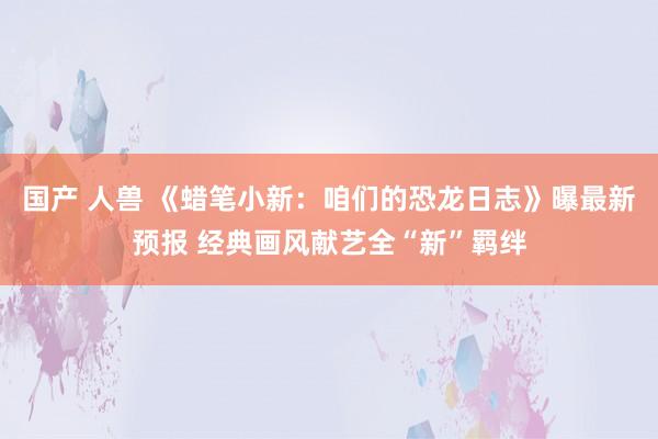 国产 人兽 《蜡笔小新：咱们的恐龙日志》曝最新预报 经典画风献艺全“新”羁绊