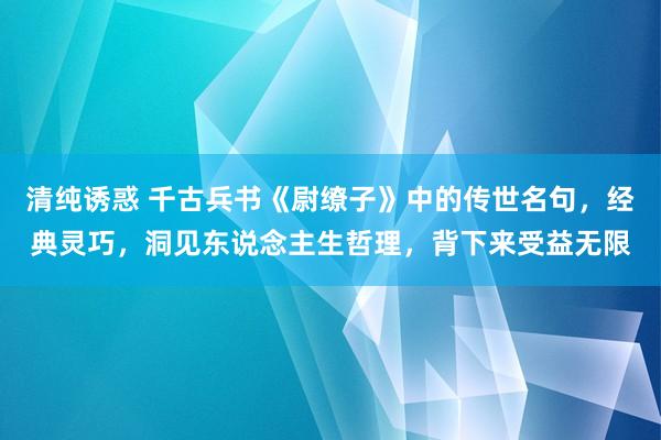 清纯诱惑 千古兵书《尉缭子》中的传世名句，经典灵巧，洞见东说念主生哲理，背下来受益无限