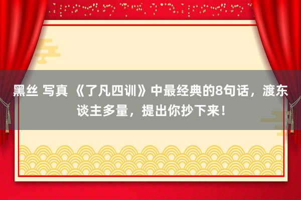 黑丝 写真 《了凡四训》中最经典的8句话，渡东谈主多量，提出你抄下来！