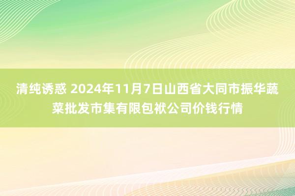 清纯诱惑 2024年11月7日山西省大同市振华蔬菜批发市集有限包袱公司价钱行情