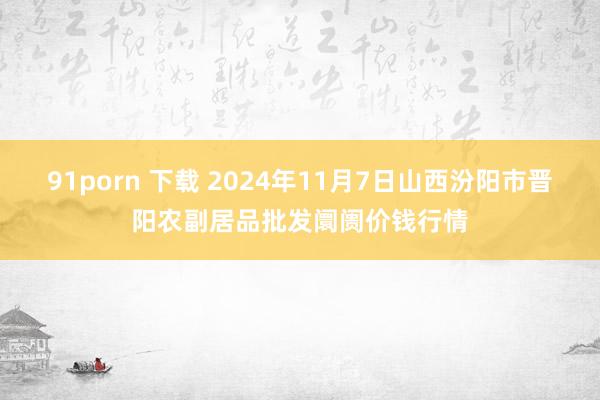 91porn 下载 2024年11月7日山西汾阳市晋阳农副居品批发阛阓价钱行情