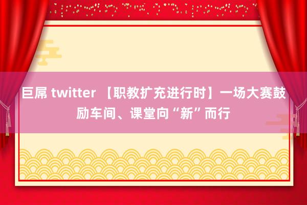 巨屌 twitter 【职教扩充进行时】一场大赛鼓励车间、课堂向“新”而行