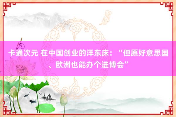 卡通次元 在中国创业的洋东床：“但愿好意思国、欧洲也能办个进博会”