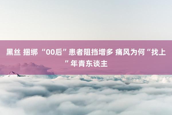 黑丝 捆绑 “00后”患者阻挡增多 痛风为何“找上”年青东谈主