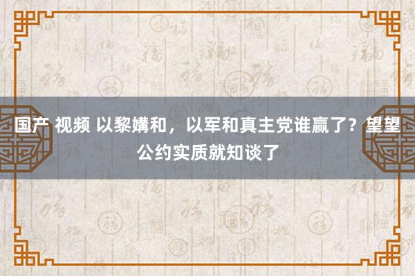 国产 视频 以黎媾和，以军和真主党谁赢了？望望公约实质就知谈了