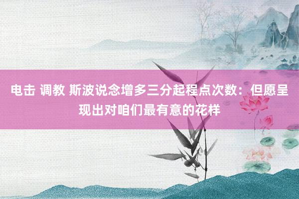 电击 调教 斯波说念增多三分起程点次数：但愿呈现出对咱们最有意的花样