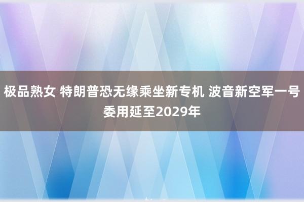 极品熟女 特朗普恐无缘乘坐新专机 波音新空军一号委用延至2029年