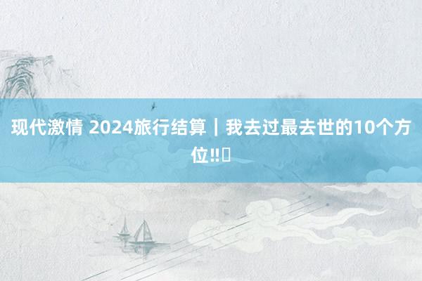 现代激情 2024旅行结算｜我去过最去世的10个方位‼️