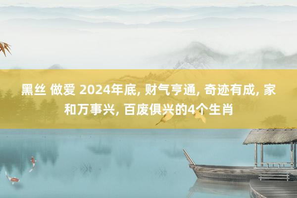 黑丝 做爱 2024年底， 财气亨通， 奇迹有成， 家和万事兴， 百废俱兴的4个生肖