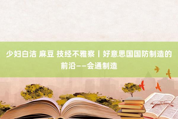 少妇白洁 麻豆 技经不雅察丨好意思国国防制造的前沿——会通制造