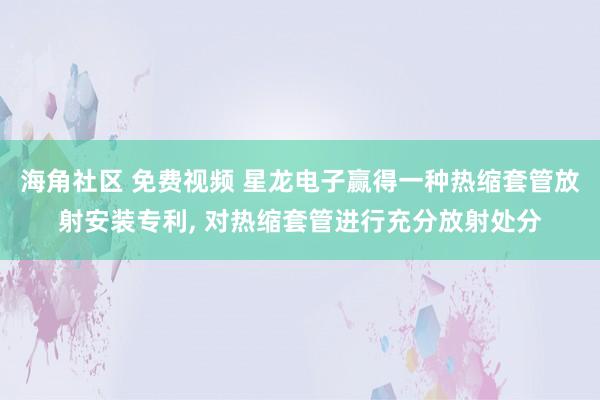 海角社区 免费视频 星龙电子赢得一种热缩套管放射安装专利， 对热缩套管进行充分放射处分