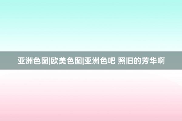 亚洲色图|欧美色图|亚洲色吧 照旧的芳华啊