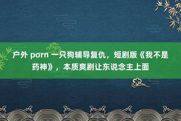 户外 porn 一只狗辅导复仇，短剧版《我不是药神》，本质爽剧让东说念主上面