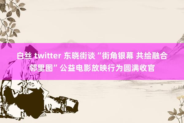 白丝 twitter 东晓街谈“街角银幕 共绘融合邻里图”公益电影放映行为圆满收官