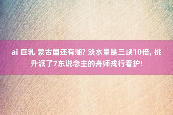 ai 巨乳 蒙古国还有湖? 淡水量是三峡10倍， 挑升派了7东说念主的舟师戎行看护!