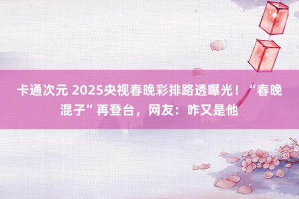 卡通次元 2025央视春晚彩排路透曝光！“春晚混子”再登台，网友：咋又是他