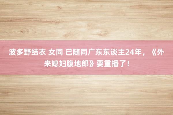 波多野结衣 女同 已随同广东东谈主24年，《外来媳妇腹地郎》要重播了！