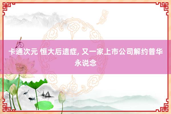 卡通次元 恒大后遗症， 又一家上市公司解约普华永说念