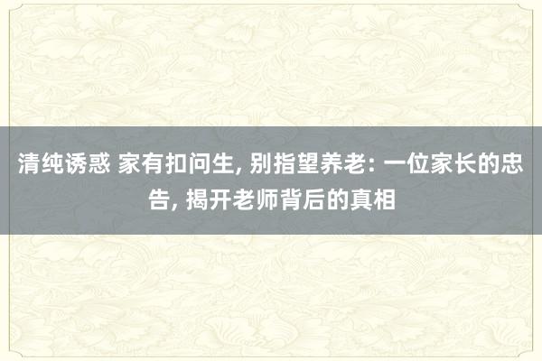 清纯诱惑 家有扣问生， 别指望养老: 一位家长的忠告， 揭开老师背后的真相