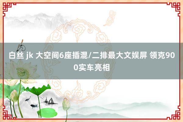 白丝 jk 大空间6座插混/二排最大文娱屏 领克900实车亮相