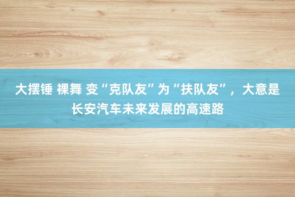 大摆锤 裸舞 变“克队友”为“扶队友”，大意是长安汽车未来发展的高速路