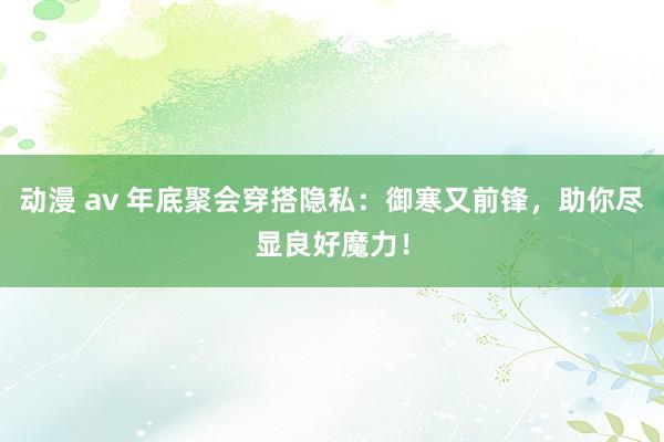 动漫 av 年底聚会穿搭隐私：御寒又前锋，助你尽显良好魔力！