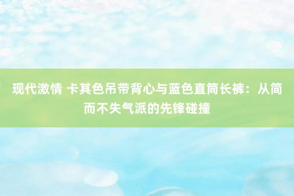 现代激情 卡其色吊带背心与蓝色直筒长裤：从简而不失气派的先锋碰撞