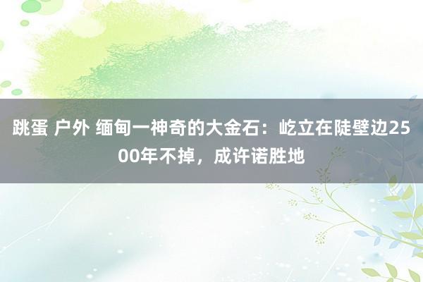 跳蛋 户外 缅甸一神奇的大金石：屹立在陡壁边2500年不掉，成许诺胜地