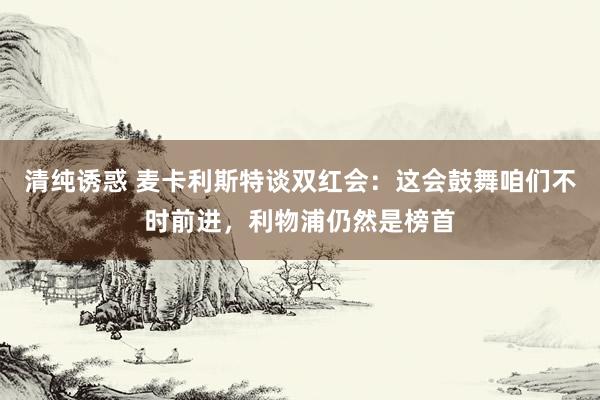 清纯诱惑 麦卡利斯特谈双红会：这会鼓舞咱们不时前进，利物浦仍然是榜首